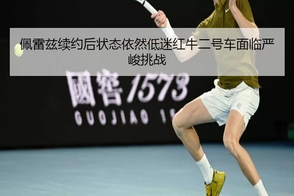 佩雷兹续约后状态依然低迷红牛二号车面临严峻挑战
